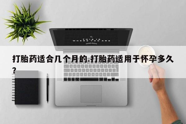 堕胎药购买联系打胎药适合几个月的.打胎药适用于怀孕多久？