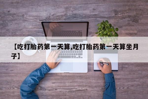 堕胎药购买联系【吃打胎药第一天算,吃打胎药第一天算坐月子】