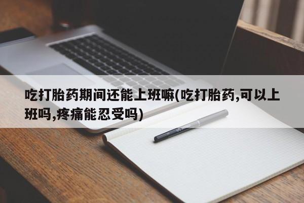 堕胎药购买联系吃打胎药期间还能上班嘛(吃打胎药,可以上班吗,疼痛能忍受吗)