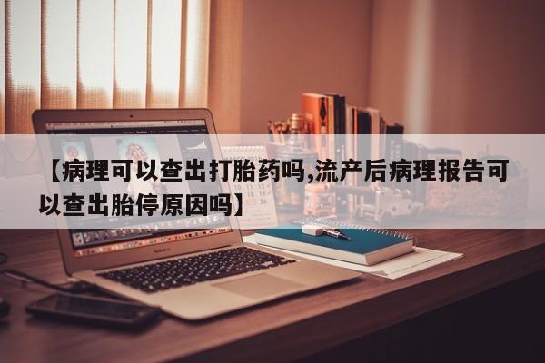堕胎药购买联系【病理可以查出打胎药吗,流产后病理报告可以查出胎停原因吗】