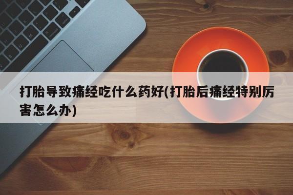 堕胎药购买联系打胎导致痛经吃什么药好(打胎后痛经特别厉害怎么办)