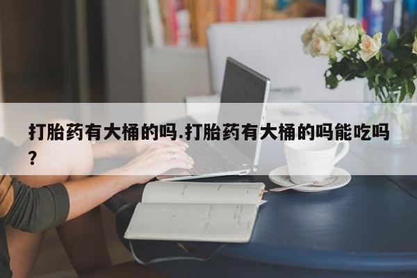 堕胎药购买联系打胎药有大桶的吗.打胎药有大桶的吗能吃吗？