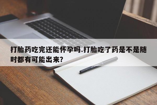 堕胎药购买联系打胎药吃完还能怀孕吗.打胎吃了药是不是随时都有可能出来？