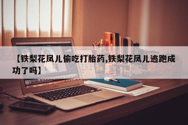 堕胎药购买联系【铁梨花凤儿偷吃打胎药,铁梨花凤儿逃跑成功了吗】