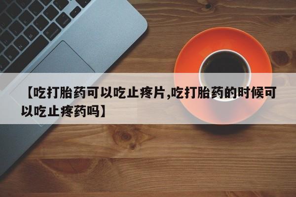 堕胎药购买联系【吃打胎药可以吃止疼片,吃打胎药的时候可以吃止疼药吗】