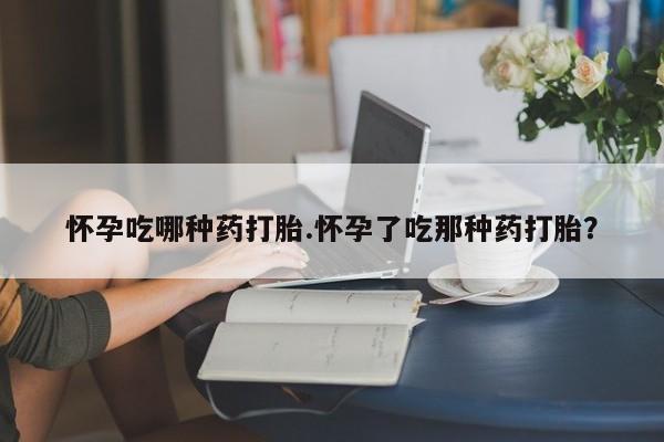 堕胎药购买联系怀孕吃哪种药打胎.怀孕了吃那种药打胎？