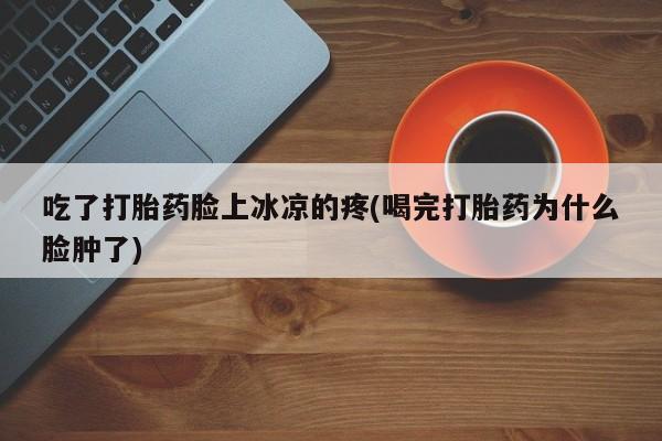 堕胎药购买联系吃了打胎药脸上冰凉的疼(喝完打胎药为什么脸肿了)