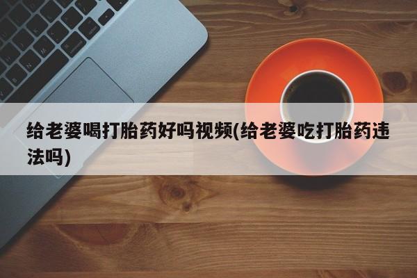 堕胎药购买联系给老婆喝打胎药好吗视频(给老婆吃打胎药违法吗)