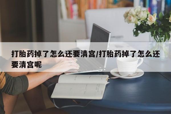 堕胎药购买联系打胎药掉了怎么还要清宫/打胎药掉了怎么还要清宫呢
