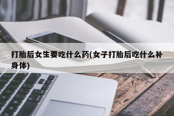 堕胎药购买联系打胎后女生要吃什么药(女子打胎后吃什么补身体)