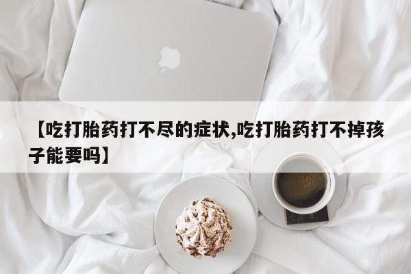 堕胎药购买联系【吃打胎药打不尽的症状,吃打胎药打不掉孩子能要吗】