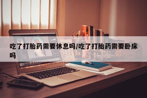 堕胎药购买联系吃了打胎药需要休息吗/吃了打胎药需要卧床吗