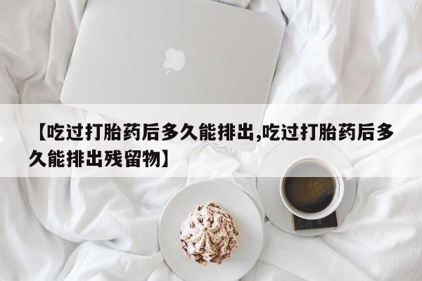 堕胎药购买联系【吃过打胎药后多久能排出,吃过打胎药后多久能排出残留物】