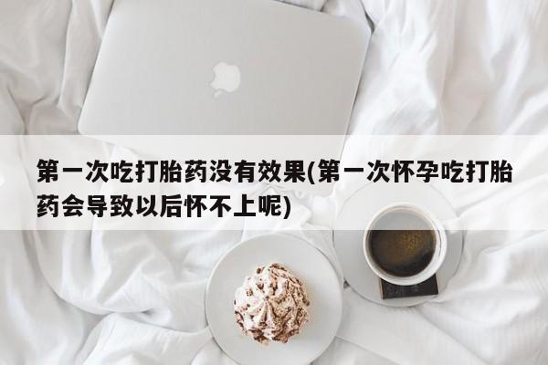 堕胎药购买联系第一次吃打胎药没有效果(第一次怀孕吃打胎药会导致以后怀不上呢)