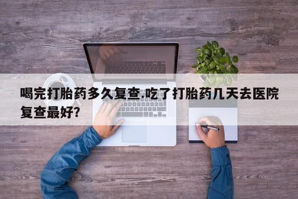 堕胎药购买联系喝完打胎药多久复查.吃了打胎药几天去医院复查最好？