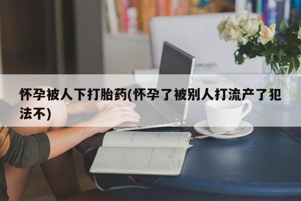 堕胎药购买联系怀孕被人下打胎药(怀孕了被别人打流产了犯法不)