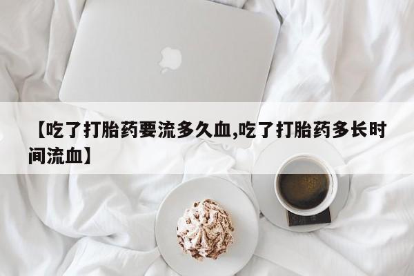 堕胎药购买联系【吃了打胎药要流多久血,吃了打胎药多长时间流血】