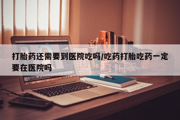 堕胎药购买联系打胎药还需要到医院吃吗/吃药打胎吃药一定要在医院吗