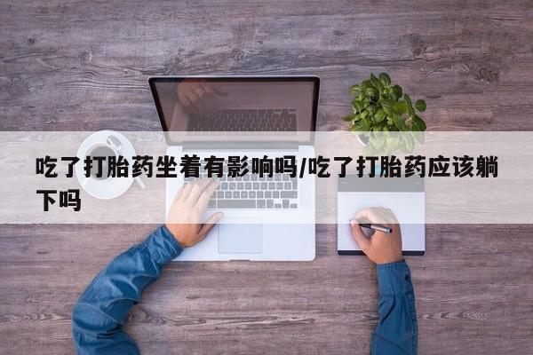 堕胎药购买联系吃了打胎药坐着有影响吗/吃了打胎药应该躺下吗