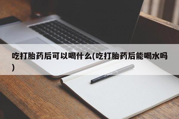 堕胎药购买联系吃打胎药后可以喝什么(吃打胎药后能喝水吗)