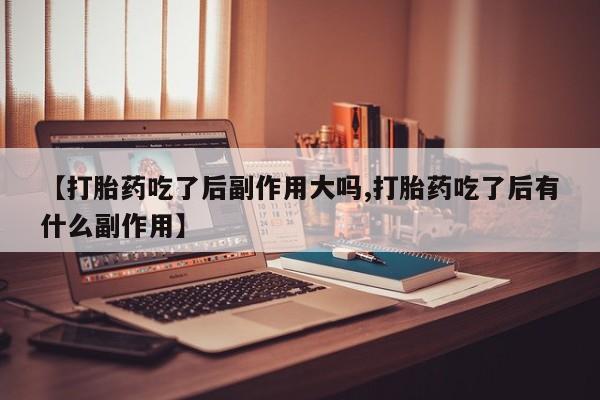 堕胎药购买联系【打胎药吃了后副作用大吗,打胎药吃了后有什么副作用】