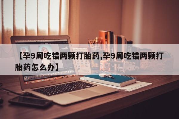 堕胎药购买联系【孕9周吃错两颗打胎药,孕9周吃错两颗打胎药怎么办】
