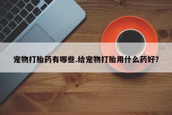 堕胎药购买联系宠物打胎药有哪些.给宠物打胎用什么药好？