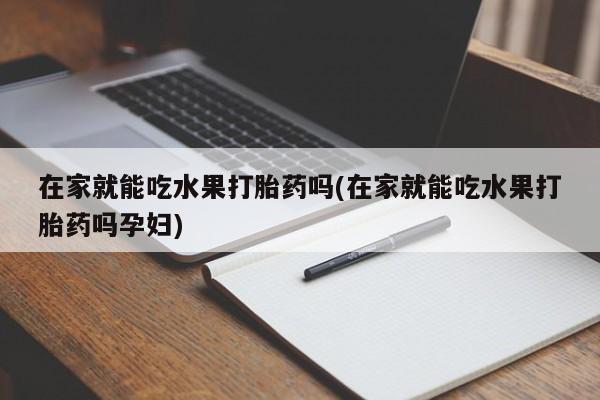 堕胎药购买联系在家就能吃水果打胎药吗(在家就能吃水果打胎药吗孕妇)