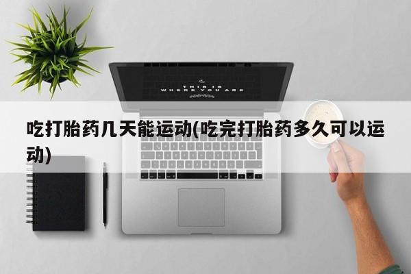堕胎药购买联系吃打胎药几天能运动(吃完打胎药多久可以运动)