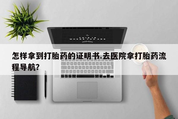 堕胎药购买联系怎样拿到打胎药的证明书.去医院拿打胎药流程导航？