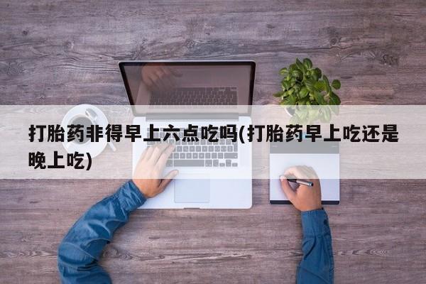 堕胎药购买联系打胎药非得早上六点吃吗(打胎药早上吃还是晚上吃)