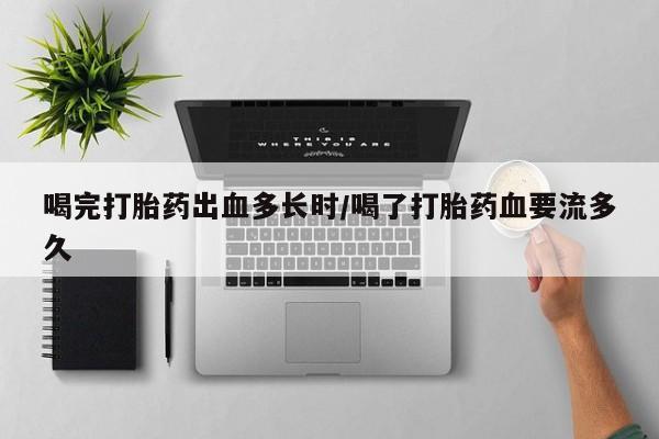 堕胎药购买联系喝完打胎药出血多长时/喝了打胎药血要流多久