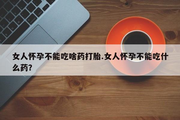堕胎药购买联系女人怀孕不能吃啥药打胎.女人怀孕不能吃什么药？