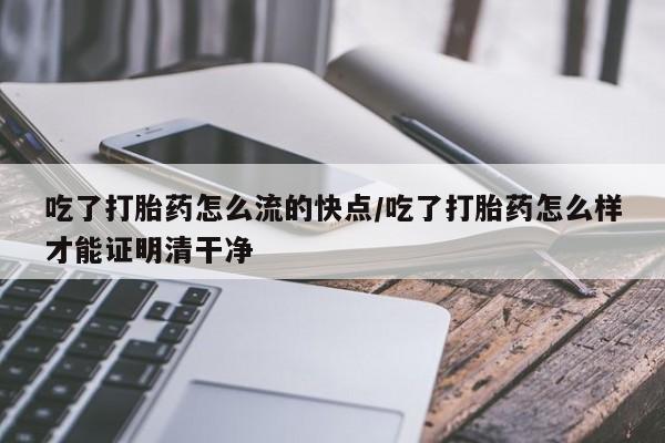 堕胎药购买联系吃了打胎药怎么流的快点/吃了打胎药怎么样才能证明清干净