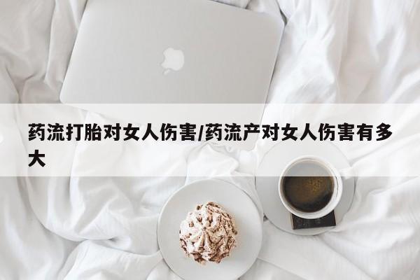堕胎药购买联系药流打胎对女人伤害/药流产对女人伤害有多大