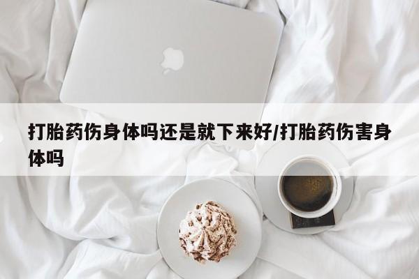 堕胎药购买联系打胎药伤身体吗还是就下来好/打胎药伤害身体吗