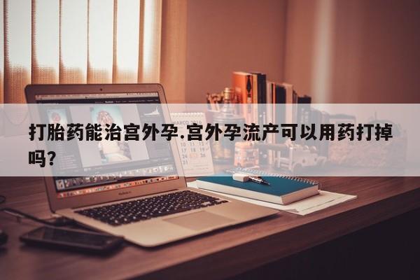 堕胎药购买联系打胎药能治宫外孕.宫外孕流产可以用药打掉吗？