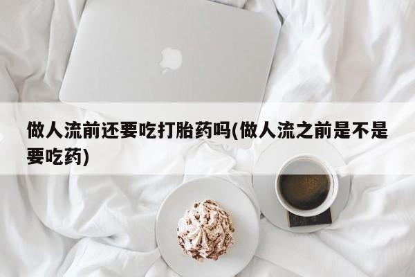 堕胎药购买联系做人流前还要吃打胎药吗(做人流之前是不是要吃药)