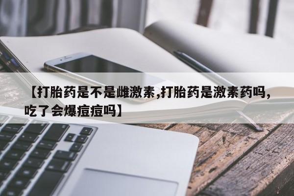 堕胎药购买联系【打胎药是不是雌激素,打胎药是激素药吗,吃了会爆痘痘吗】