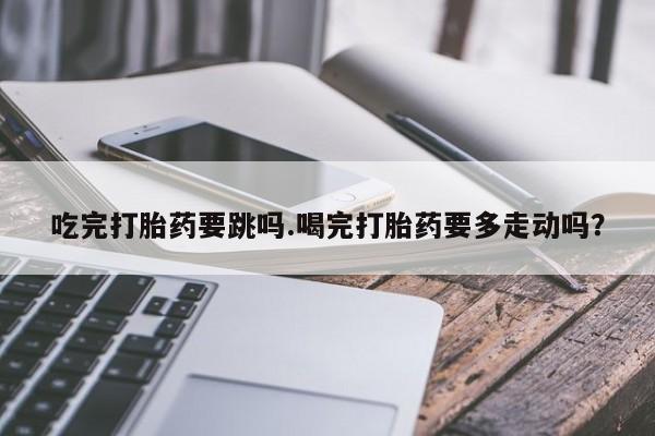 堕胎药购买联系吃完打胎药要跳吗.喝完打胎药要多走动吗？