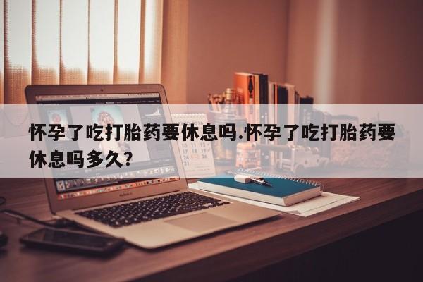 堕胎药购买联系怀孕了吃打胎药要休息吗.怀孕了吃打胎药要休息吗多久？