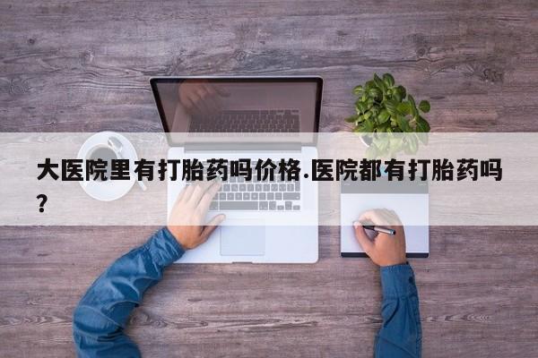 堕胎药购买联系大医院里有打胎药吗价格.医院都有打胎药吗？