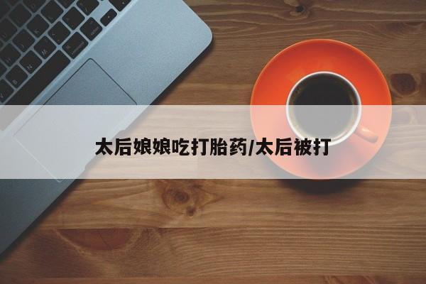 堕胎药购买联系太后娘娘吃打胎药/太后被打
