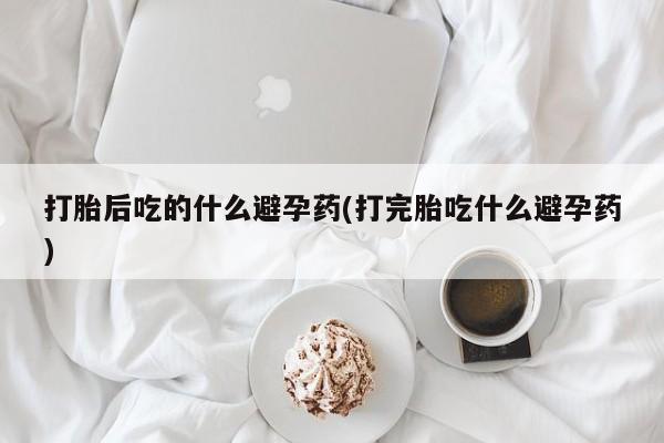 堕胎药购买联系打胎后吃的什么避孕药(打完胎吃什么避孕药)