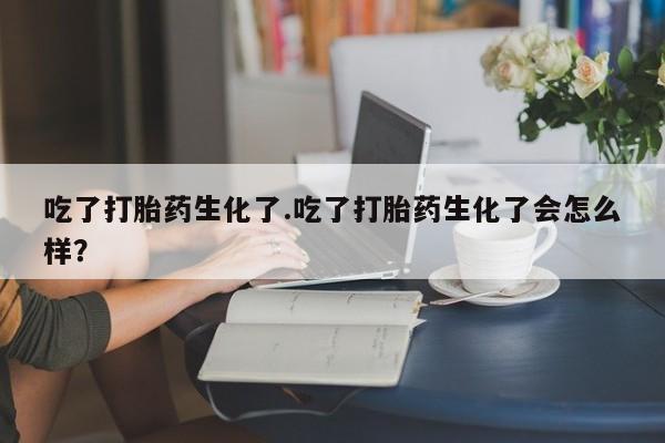 堕胎药购买联系吃了打胎药生化了.吃了打胎药生化了会怎么样？
