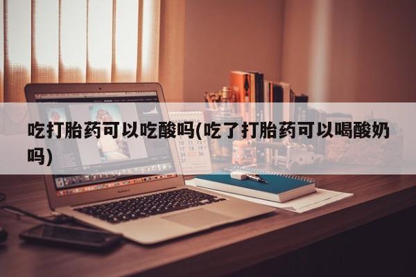 堕胎药购买联系吃打胎药可以吃酸吗(吃了打胎药可以喝酸奶吗)