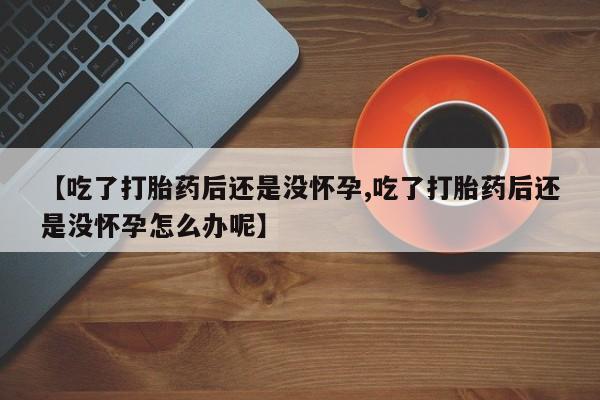 堕胎药购买联系【吃了打胎药后还是没怀孕,吃了打胎药后还是没怀孕怎么办呢】