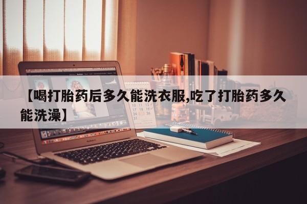 堕胎药购买联系【喝打胎药后多久能洗衣服,吃了打胎药多久能洗澡】