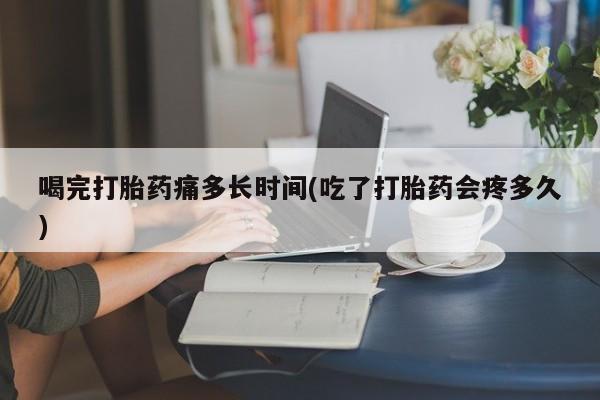 堕胎药购买联系喝完打胎药痛多长时间(吃了打胎药会疼多久)