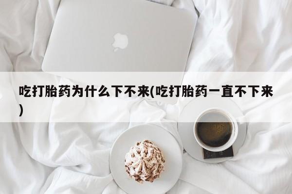 堕胎药购买联系吃打胎药为什么下不来(吃打胎药一直不下来)